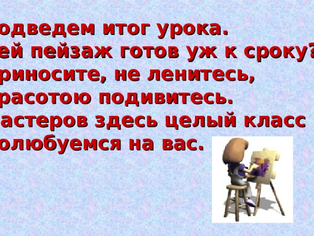 Подведем итог урока.  Чей пейзаж готов уж к сроку?  Приносите, не ленитесь,  Красотою подивитесь.  Мастеров здесь целый класс  Полюбуемся на вас. 