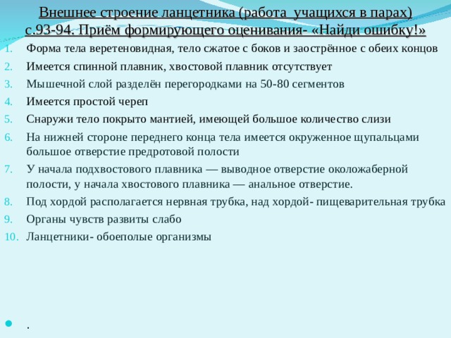 Внешнее строение ланцетника (работа учащихся в парах) с.93-94. Приём формирующего оценивания- «Найди ошибку!» Форма тела веретеновидная, тело сжатое с боков и заострённое с обеих концов Имеется спинной плавник, хвостовой плавник отсутствует Мышечной слой разделён перегородками на 50-80 сегментов Имеется простой череп Снаружи тело покрыто мантией, имеющей большое количество слизи На нижней стороне переднего конца тела имеется окруженное щупальцами большое отверстие предротовой полости У начала подхвостового плавника — выводное отверстие околожаберной полости, у начала хвостового плавника — анальное отверстие. Под хордой располагается нервная трубка, над хордой- пищеварительная трубка Органы чувств развиты слабо Ланцетники- обоеполые организмы . 