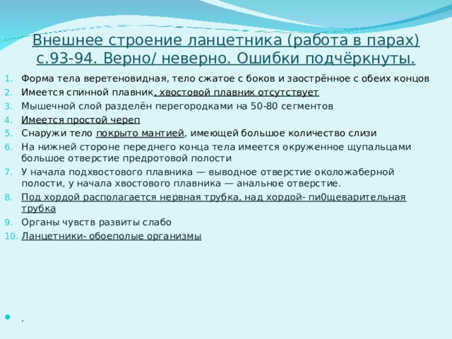 Внешнее строение ланцетника (работа в парах) с.93-94. Верно / неверно. Ошибки подчёркнуты. Форма тела веретеновидная, тело сжатое с боков и заострённое с обеих концов Имеется спинной плавник , хвостовой плавник отсутствует Мышечной слой разделён перегородками на 50-80 сегментов Имеется простой череп Снаружи тело покрыто мантией , имеющей большое количество слизи На нижней стороне переднего конца тела имеется окруженное щупальцами большое отверстие предротовой полости У начала подхвостового плавника — выводное отверстие околожаберной полости, у начала хвостового плавника — анальное отверстие. Под хордой располагается нервная трубка, над хордой- пи0щеварительная трубка Органы чувств развиты слабо Ланцетники- обоеполые организмы    . 