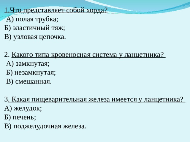 1.Что представляет собой хорда?    А) полая трубка; Б) эластичный тяж; В) узловая цепочка. 2. Какого типа кровеносная система у ланцетника?   А) замкнутая;  Б) незамкнутая;  В) смешанная. 3 . Какая пищеварительная железа имеется у ланцетника? А) желудок; Б) печень; В) поджелудочная железа. 