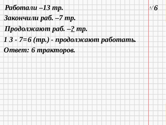 Работали –13 тр. 6 Закончили раб. –7 тр. Продолжают раб. – ? тр. 1 3 - 7=  6 (тр.) - продолжают работать.  Ответ: 6 тракторов. 11/26/20  