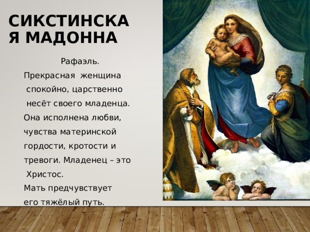 СИКСТИНСКАЯ  МАДОННА Рафаэль. Прекрасная женщина  спокойно, царственно  несёт своего младенца. Она исполнена любви, чувства материнской гордости, кротости и тревоги. Младенец – это  Христос. Мать предчувствует его тяжёлый путь. 