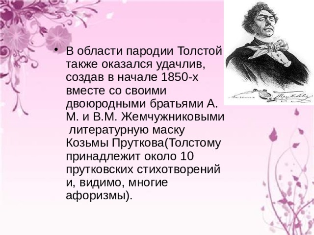 В области пародии Толстой также оказался удачлив, создав в начале 1850-х вместе со своими двоюродными братьями А. М. и В.М. Жемчужниковыми литературную маску Козьмы Пруткова(Толстому принадлежит около 10 прутковских стихотворений и, видимо, многие афоризмы). 