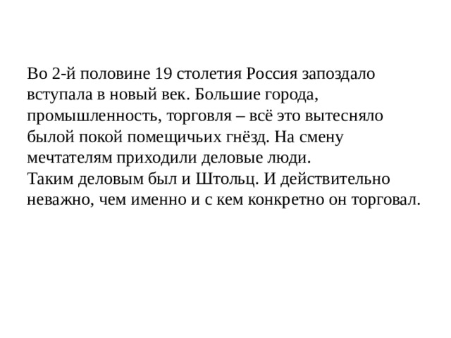 Во 2-й половине 19 столетия Россия запоздало вступала в новый век. Большие города, промышленность, торговля – всё это вытесняло былой покой помещичьих гнёзд. На смену мечтателям приходили деловые люди. Таким деловым был и Штольц. И действительно неважно, чем именно и с кем конкретно он торговал. 