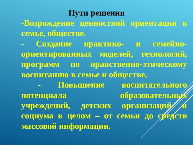 Пути решения -Возрождение ценностной ориентации в семье, обществе. - Создание практико- и семейно-ориентированных моделей, технологий, программ по нравственно-этическому воспитанию в семье и обществе.  - Повышение воспитательного потенциала образовательных учреждений, детских организаций и социума в целом – от семьи до средств массовой информации. 
