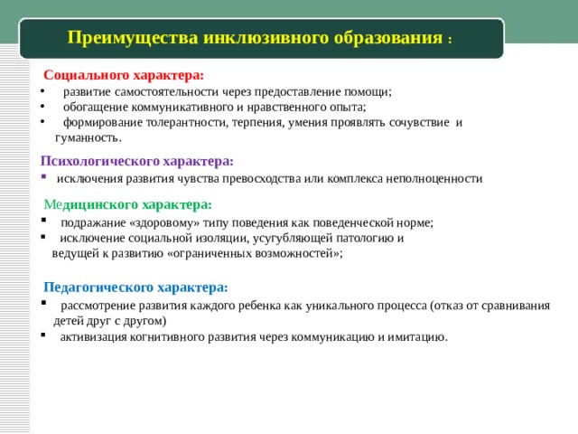 Преимущества инклюзивного образования :   Социального характера:   развитие самостоятельности через предоставление помощи;  обогащение коммуникативного и нравственного опыта;  формирование толерантности, терпения, умения проявлять сочувствие и  гуманность. Психологического характера:  исключения развития чувства превосходства или комплекса неполноценности  Ме дицинского характера:  подражание «здоровому» типу поведения как поведенческой норме;  исключение социальной изоляции, усугубляющей патологию и  ведущей к развитию «ограниченных возможностей»;  Педагогического характера:  рассмотрение развития каждого ребенка как уникального процесса (отказ от сравнивания детей друг с другом)  активизация когнитивного развития через коммуникацию и имитацию . 