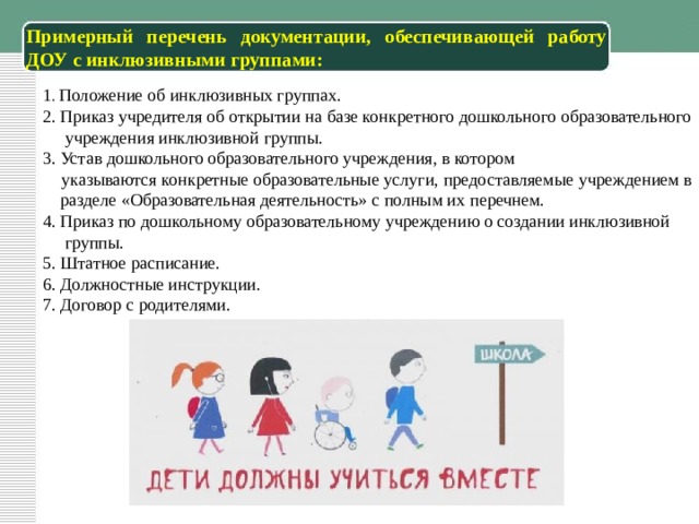 Примерный перечень документации, обеспечивающей работу ДОУ с инклюзивными группами: 1 . Положение об инклюзивных группах. 2. Приказ учредителя об открытии на базе конкретного дошкольного образовательного  учреждения инклюзивной группы. 3. Устав дошкольного образовательного учреждения, в котором  указываются конкретные образовательные услуги, предоставляемые  учреждением в  разделе «Образовательная деятельность» с полным их  перечнем. 4. Приказ по дошкольному образовательному учреждению о создании инклюзивной  группы. 5. Штатное расписание. 6. Должностные инструкции. 7. Договор с родителями.  
