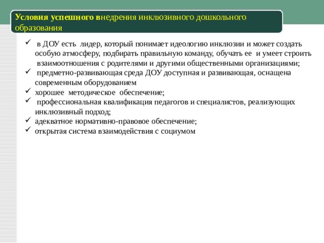 Условия успешного в недрения инклюзивного дошкольного образования  в ДОУ есть лидер, который понимает идеологию инклюзии и может создать особую атмосферу, подбирать правильную команду, обучать ее и умеет строить взаимоотношения с родителями и другими общественными организациями;  предметно-развивающая среда ДОУ доступная и развивающая, оснащена современным оборудованием хорошее методическое обеспечение;  профессиональная квалификация педагогов и специалистов, реализующих инклюзивный подход; адекватное нормативно-правовое обеспечение; открытая система взаимодействия с социумом 