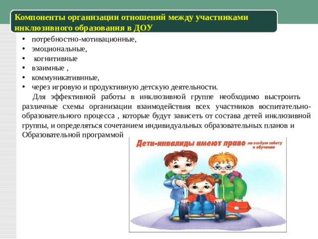 Компоненты организации отношений между участниками инклюзивного образования в ДОУ потребностно-мотивационные, эмоциональные,  когнитивные взаимные , коммуникативнные, через игровую и продуктивную детскую деятельности.  Для эффективной работы в инклюзивной группе необходимо выстроить различные схемы организации взаимодействия всех участников воспитательно- образовательного процесса , которые будут зависеть от состава детей инклюзивной группы, и определяться сочетанием индивидуальных образовательных планов и Образовательной программой 