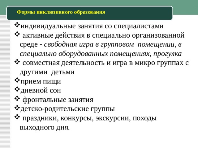 Формы инклюзивного образования индивидуальные занятия со специалистами  активные действия в специально организованной среде - свободная игра в групповом помещении, в специально оборудованных помещениях, прогулка  совместная деятельность и игра в микро группах с другими детьми прием пищи дневной сон  фронтальные занятия детско-родительские группы  праздники, конкурсы, экскурсии, походы выходного дня. 