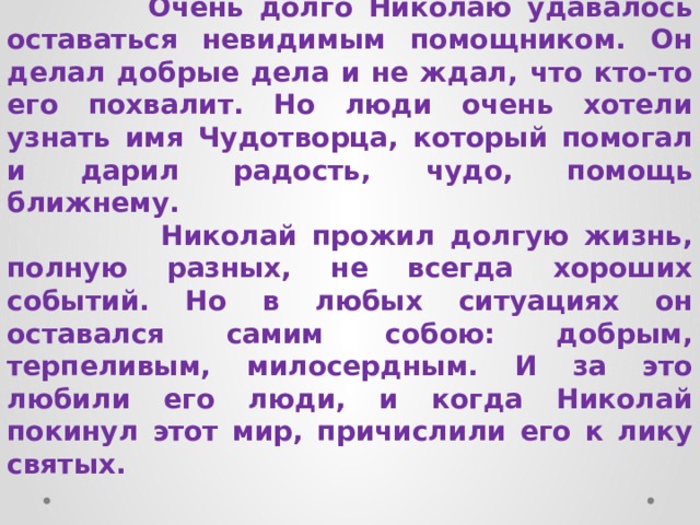  Очень долго Николаю удавалось оставаться невидимым помощником. Он делал добрые дела и не ждал, что кто-то его похвалит. Но люди очень хотели узнать имя Чудотворца, который помогал и дарил радость, чудо, помощь ближнему.  Николай прожил долгую жизнь, полную разных, не всегда хороших событий. Но в любых ситуациях он оставался самим собою: добрым, терпеливым, милосердным. И за это любили его люди, и когда Николай покинул этот мир, причислили его к лику святых. 