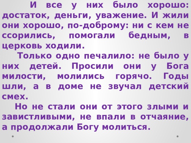  И все у них было хорошо: достаток, деньги, уважение. И жили они хорошо, по-доброму: ни с кем не ссорились, помогали бедным, в церковь ходили.  Только одно печалило: не было у них детей. Просили они у Бога милости, молились горячо. Годы шли, а в доме не звучал детский смех.  Но не стали они от этого злыми и завистливыми, не впали в отчаяние, а продолжали Богу молиться. 