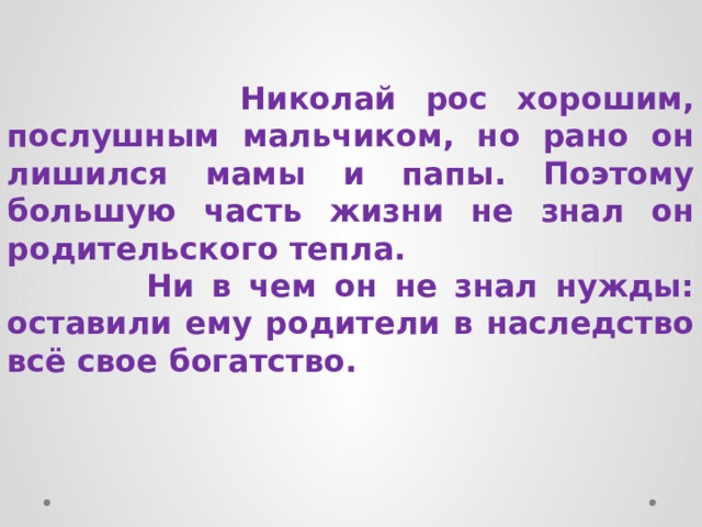  Николай рос хорошим, послушным мальчиком, но рано он лишился мамы и папы. Поэтому большую часть жизни не знал он родительского тепла.  Ни в чем он не знал нужды: оставили ему родители в наследство всё свое богатство. 