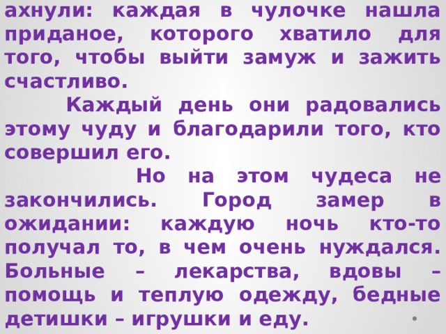  Проснулись утром сестры и ахнули: каждая в чулочке нашла приданое, которого хватило для того, чтобы выйти замуж и зажить счастливо.  Каждый день они радовались этому чуду и благодарили того, кто совершил его.  Но на этом чудеса не закончились. Город замер в ожидании: каждую ночь кто-то получал то, в чем очень нуждался. Больные – лекарства, вдовы – помощь и теплую одежду, бедные детишки – игрушки и еду. 