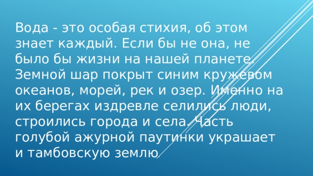 Вода - это особая стихия, об этом знает каждый. Если бы не она, не было бы жизни на нашей планете. Земной шар покрыт синим кружевом океанов, морей, рек и озер. Именно на их берегах издревле селились люди, строились города и села. Часть голубой ажурной паутинки украшает и тамбовскую землю . 