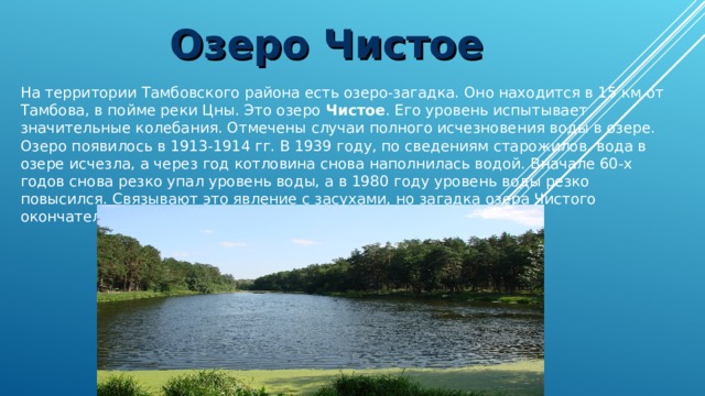 Озеро Чистое На территории Тамбовского района есть озеро-загадка. Оно находится в 15 км от Тамбова, в пойме реки Цны. Это озеро Чистое . Его уровень испытывает значительные колебания. Отмечены случаи полного исчезновения воды в озере. Озеро появилось в 1913-1914 гг. В 1939 году, по сведениям старожилов, вода в озере исчезла, а через год котловина снова наполнилась водой. Вначале 60-х годов снова резко упал уровень воды, а в 1980 году уровень воды резко повысился. Связывают это явление с засухами, но загадка озера Чистого окончательно не решена 