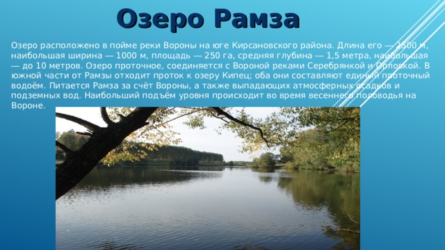 Озеро Рамза Озеро расположено в пойме реки Вороны на юге Кирсановского района. Длина его ― 2500 м, наибольшая ширина ― 1000 м, площадь ― 250 га, средняя глубина ― 1,5 метра, наибольшая ― до 10 метров. Озеро проточное, соединяется с Вороной реками Серебрянкой и Орловкой. В южной части от Рамзы отходит проток к озеру Кипец; оба они составляют единый проточный водоём. Питается Рамза за счёт Вороны, а также выпадающих атмосферных осадков и подземных вод. Наибольший подъём уровня происходит во время весеннего половодья на Вороне. 