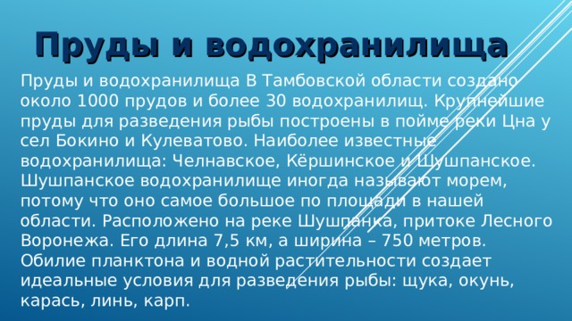 Пруды и водохранилища Пруды и водохранилища В Тамбовской области создано около 1000 прудов и более 30 водохранилищ. Крупнейшие пруды для разведения рыбы построены в пойме реки Цна у сел Бокино и Кулеватово. Наиболее известные водохранилища: Челнавское, Кёршинское и Шушпанское. Шушпанское водохранилище иногда называют морем, потому что оно самое большое по площади в нашей области. Расположено на реке Шушпанка, притоке Лесного Воронежа. Его длина 7,5 км, а ширина – 750 метров. Обилие планктона и водной растительности создает идеальные условия для разведения рыбы: щука, окунь, карась, линь, карп. 