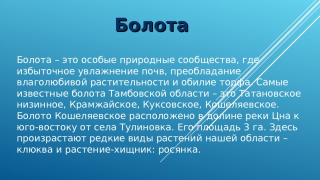 Болота Болота – это особые природные сообщества, где избыточное увлажнение почв, преобладание влаголюбивой растительности и обилие торфа. Самые известные болота Тамбовской области – это Татановское низинное, Крамжайское, Куксовское, Кошеляевское. Болото Кошеляевское расположено в долине реки Цна к юго-востоку от села Тулиновка. Его площадь 3 га. Здесь произрастают редкие виды растений нашей области – клюква и растение-хищник: росянка. 