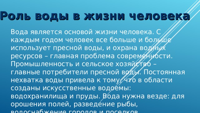 Роль воды в жизни человека Вода является основой жизни человека. С каждым годом человек все больше и больше использует пресной воды, и охрана водных ресурсов – главная проблема современности. Промышленность и сельское хозяйство – главные потребители пресной воды. Постоянная нехватка воды привела к тому, что в области созданы искусственные водоемы: водохранилища и пруды. Вода нужна везде: для орошения полей, разведение рыбы, водоснабжение городов и поселков. 