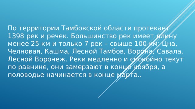 По территории Тамбовской области протекает 1398 рек и речек. Большинство рек имеет длину менее 25 км и только 7 рек – свыше 100 км: Цна, Челновая, Кашма, Лесной Тамбов, Ворона, Савала, Лесной Воронеж. Реки медленно и спокойно текут по равнине, они замерзают в конце ноября, а половодье начинается в конце марта.. 