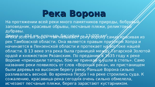 Река Ворона На протяжении всей реки много памятников природы, бобровый заповедник, красивые обрывы, песчаные пляжи, реликтовые дубравы.  Длина — 454 км, площадь бассейна — 13 200 км².  «Река золотых зорь» так называют реку Ворону самая красивая из рек Тамбовской области. Она является правым притоком Хопра и начинается в Пензенской области и протекает на востоке нашей области. В 13 веке эта река была границей между Татарской Золотой ордой и княжеством Рязанским. По преданию в 1635 году к реке Вороне «приходили татары, бою не приняли и ушли в степь». Само название реки появилось от слов «Воронья река», их пристанищем были деревья на высоком берегу реки. Раньше Ворона сильно разливалась весной. Во времена Петра I на реке строились суда. К сожалению, красавица-река сегодня очень сильно обмелела, исчезают песчаные пляжи, берега зарастают кустарником. 