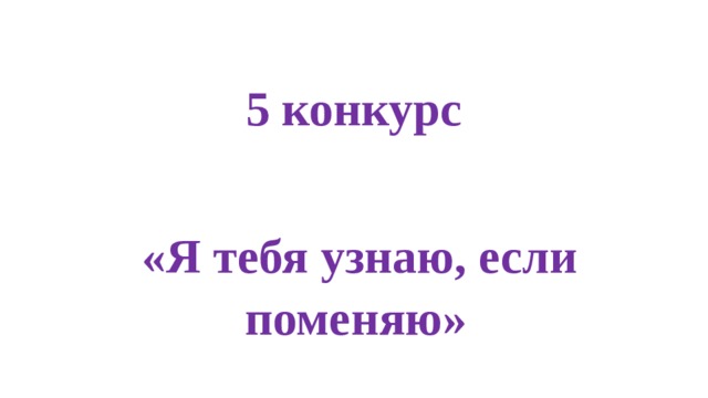 5 конкурс  «Я тебя узнаю, если поменяю» 