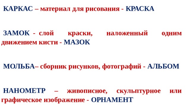 КАРКАС – материал для рисования - КРАСКА    ЗАМОК   -  слой краски, наложенный одним движением кисти - МАЗОК  МОЛЬБА – сборник рисунков, фотографий - АЛЬБОМ  НАНОМЕТР – живописное, скульптурное или графическое изображение - ОРНАМЕНТ  