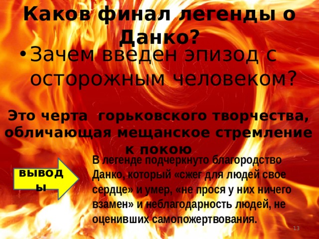 Каков финал легенды о Данко? Зачем введен эпизод с осторожным человеком? Это черта горьковского творчества, обличающая мещанское стремление к покою В легенде подчеркнуто благородство Данко, который «сжег для людей свое сердце» и умер, «не прося у них ничего взамен» и неблагодарность людей, не оценивших самопожертвования. выводы  