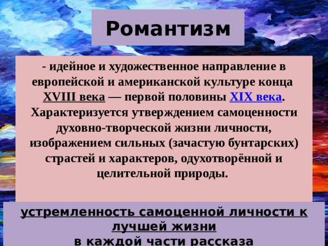 Романтизм - идейное и художественное направление в европейской и американской культуре конца  XVIII века  — первой половины  XIX века . Характеризуется утверждением самоценности духовно-творческой жизни личности, изображением сильных (зачастую бунтарских) страстей и характеров, одухотворённой и целительной природы.  устремленность самоценной личности к лучшей жизни в каждой части рассказа  