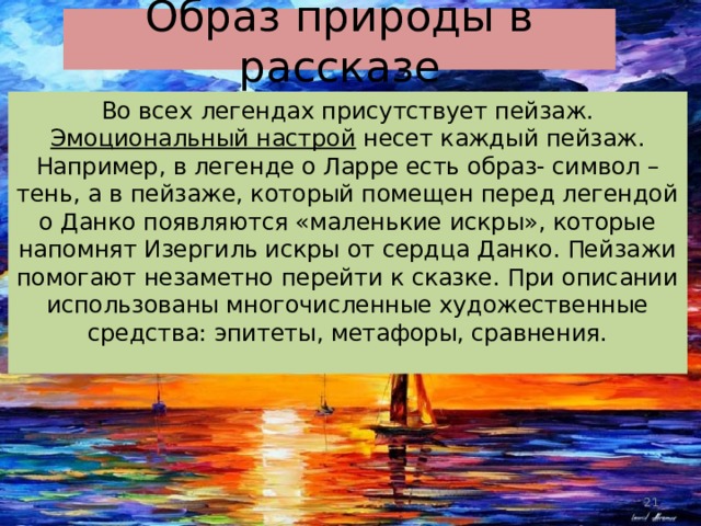 Образ природы в рассказе Во всех легендах присутствует пейзаж. Эмоциональный настрой несет каждый пейзаж. Например, в легенде о Ларре есть образ- символ – тень, а в пейзаже, который помещен перед легендой о Данко появляются «маленькие искры», которые напомнят Изергиль искры от сердца Данко. Пейзажи помогают незаметно перейти к сказке. При описании использованы многочисленные художественные средства: эпитеты, метафоры, сравнения. 