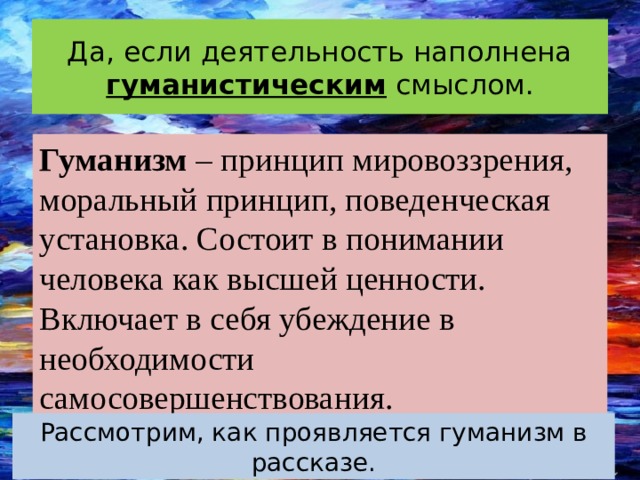 Да, если деятельность наполнена гуманистическим смыслом. Гуманизм – принцип мировоззрения, моральный принцип, поведенческая установка. Состоит в понимании человека как высшей ценности. Включает в себя убеждение в необходимости самосовершенствования. Рассмотрим, как проявляется гуманизм в рассказе. 