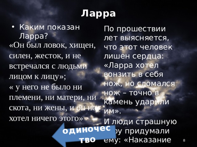 одиночество Ларра Каким показан Ларра? По прошествии лет выясняется, что этот человек лишен сердца: «Ларра хотел вонзить в себя нож, но сломался нож – точно в камень ударили им». И люди страшную кару придумали ему: «Наказание ему в нем самом» ???? «Он был ловок, хищен, силен, жесток, и не встречался с людьми лицом к лицу»; « у него не было ни племени, ни матери, ни скота, ни жены, и он не хотел ничего этого»  