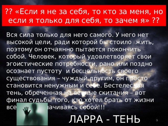 ?? «Если я не за себя, то кто за меня, но если я только для себя, то зачем я» ?? Вся сила только для него самого. У него нет высокой цели, ради которой бы стоило жить, поэтому он отчаянно пытается покончить собой. Человек, который удовлетворяет свои эгоистические потребности, рано или поздно осознает пустоту и бесцельность своего существования – чуждый другим, он просто становится ненужным и себе. Бестелесная тень, обреченная на вечные скитания – вот финал судьбы того, кто хотел брать от жизни все, не расплачиваясь собой!!! ЛАРРА - ТЕНЬ 