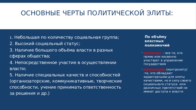 Основные черты политической элиты:   По объёму властных полномочий 1 . Небольшая по количеству социальная группа;  2. Высокий социальный статус; 3. Наличие большого объёма власти в разных сферах общества; 4. Непосредственное участие в осуществлении власти; 5. Наличие специальных качеств и способностей (организаторские, коммуникативные, творческие способности, учение принимать ответственность за решения и др.) правящая - все те, кто прямо или косвенно участвует в управлении государством неправящая (контрэлиту) -те, кто обладают характерными для элиты качествами, но в силу своего социального статуса или различных препятствий не имеют доступа к власти 