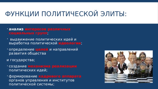 Функции политической элиты: анализ интересов различных социальных групп ;  выдвижение политических идей и выработка политической идеологии ; определение целей и направлений развития общества и государства; создание механизма реализации политических идей; формирование кадрового аппарата органов управления и институтов политической системы; выдвижение политических лидеров и др. 