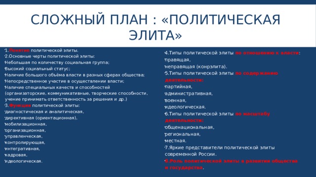 Сложный план : «политическая элита» 1. Понятие политической элиты. 2.Основные черты политической элиты: Небольшая по количеству социальная группа; Высокий социальный статус; Наличие большого объёма власти в разных сферах общества; Непосредственное участие в осуществлении власти; Наличие специальных качеств и способностей (организаторские, коммуникативные, творческие способности, учение принимать ответственность за решения и др.) 3. Функции политической элиты: диагностическая и аналитическая, директивная (ориентационная), мобилизационная, организационная, управленческая, контролирующая, интегративная, кадровая, идеологическая. 4.Типы политической элиты по отношению к власти : правящая, неправящая (конрэлита). 5.Типы политической элиты по содержанию деятельности: партийная, административная, военная, идеологическая. 6.Типы политической элиты по масштабу деятельности: общенациональная, региональная, местная. 7.Яркие представители политической элиты современной России. 8.Роль политической элиты в развитии общества и государства . 