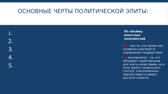 Основные черты политической элиты:   По объёму властных полномочий 1 .  2. 3. 4. 5. ая - все те, кто прямо или косвенно участвует в управлении государством ая (контрэлиту) -те, кто обладают характерными для элиты качествами, но в силу своего социального статуса или различных препятствий не имеют доступа к власти 