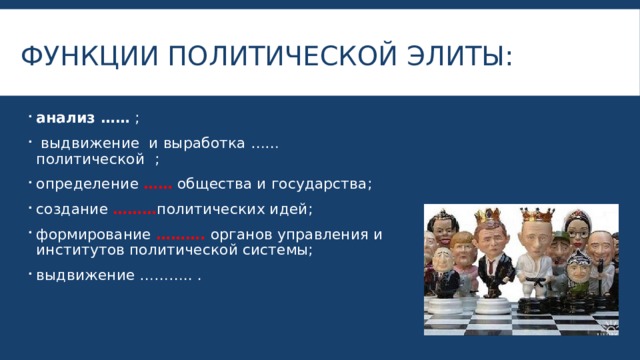 Функции политической элиты: анализ ……  ;  выдвижение и выработка ……политической  ; определение …… общества и государства; создание ……… политических идей; формирование ………. органов управления и институтов политической системы; выдвижение ……….. . 