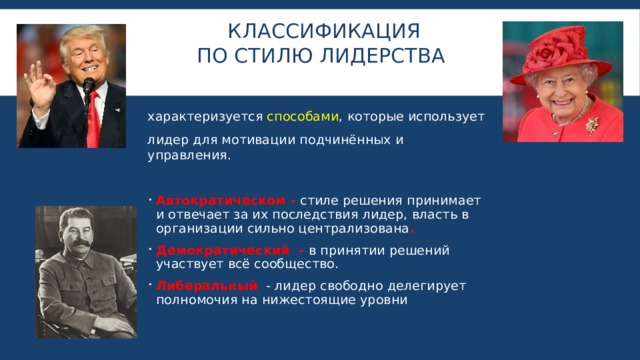 КЛАССИФИКАЦИЯ  По стилю лидерства   характеризуется способами , которые использует лидер для мотивации подчинённых и управления. Автократическом - стиле решения принимает и отвечает за их последствия лидер, власть в организации сильно централизована . Демократический - в принятии решений участвует всё сообщество. Либеральный - лидер свободно делегирует полномочия на нижестоящие уровни 