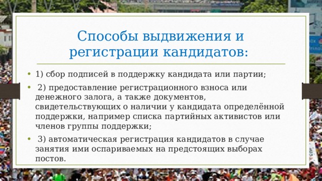 Способы выдвижения и регистрации кандидатов: 1) сбор подписей в поддержку кандидата или партии;  2) предоставление регистрационного взноса или денежного залога, а также документов, свидетельствующих о наличии у кандидата определённой поддержки, например списка партийных активистов или членов группы поддержки;  3) автоматическая регистрация кандидатов в случае занятия ими оспариваемых на предстоящих выборах постов. 