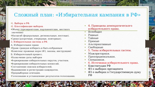 Сложный план: «Избирательная кампания в РФ» 1. Выборы в РФ. 2. Классификация выборов. Объект (президентские, парламентские, местного значения) Масщтаб (федеральные, региональные, местные). Сроки (досрочные, очередные, повторные). 3. Избирательная система в РФ. А. Избирательное право Право граждан избирать и быть избранным Комплекс правовых норм (ФЗ, законы, инструкции) Б. Избирательный процесс. Назначение даты выборов Формирование избирательных округов, участков. Формирование избирательных комиссий. Составление списков избирателей. Выдвижение и регистрация кандидатов. Предвыборная агитация. Голосование и установление результатов голосования. 4. Принципы демократического избирательного права. Всеобщие Равные Тайные Прямые Альтернативные Свободные 5. Типы избирательных систем. Мажоритарная. Пропорциональная. Смешанная. 6. Источники избирательного права. Конституция РФ ФЗ о выборах президента ФЗ о выборах в Государственную думу РФ 