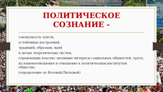 ПОЛИТИЧЕСКОЕ СОЗНАНИЕ - совокупность чувств, устойчивых настроений, традиций, образцов, идей и целых теоретических систем, отражающих властно значимые интересы социальных общностей, групп, их взаимоотношения и отношение к политическим институтам общества. (определение по Котовой/Лисковой) 