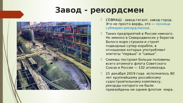 Завод - рекордсмен СЕВМАШ - завод-гигант, завод-город. Это не просто верфь, это —  кузница субмарин-рекордсменов . Таких предприятий в России немного. Но именно в Северодвинске у берегов Белого моря строили и строят подводные супер-корабли, в отношении которых употребляют эпитеты 