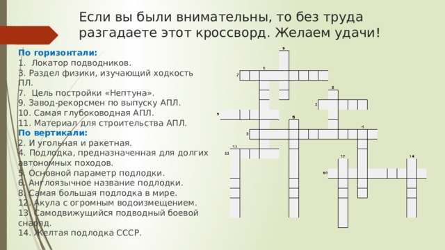 Если вы были внимательны, то без труда разгадаете этот кроссворд. Желаем удачи! По горизонтали: 1. Локатор подводников. 3. Раздел физики, изучающий ходкость ПЛ. 7. Цель постройки «Нептуна». 9. Завод-рекорсмен по выпуску АПЛ. 10. Самая глубоководная АПЛ. 11. Материал для строительства АПЛ. По вертикали: 2. И угольная и ракетная. 4.  Подлодка, предназначенная для долгих автономных походов. 5. Основной параметр подлодки. 6. Англоязычное название подлодки. 8. Самая большая подлодка в мире. 12. Акула с огромным водоизмещением. 13. Самодвижущийся подводный боевой снаряд. 14. Желтая подлодка СССР. 