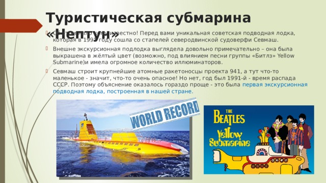 Туристическая субмарина «Нептун» Об этом мало кому известно! Перед вами уникальная советская подводная лодка, которая в 1991 году сошла со стапелей северодвинской судоверфи Севмаш. Внешне экскурсионная подлодка выглядела довольно примечательно – она была выкрашена в жёлтый цвет (возможно, под влиянием песни группы «Битлз» Yellow Submarine)и имела огромное количество иллюминаторов. Севмаш строит крупнейшие атомные ракетоносцы проекта 941, а тут что-то маленькое - значит, что-то очень опасное! Но нет, год был 1991-й - время распада СССР. Поэтому объяснение оказалось гораздо проще - это была первая экскурсионная подводная лодка, построенная в нашей стране. 