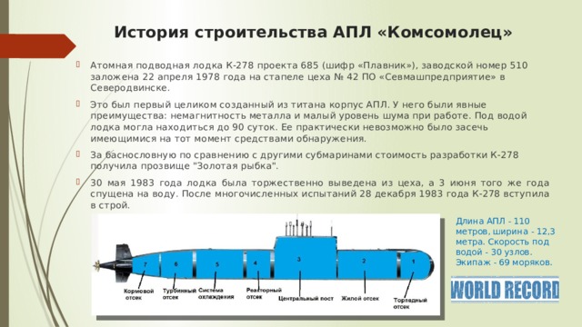 История строительства АПЛ «Комсомолец» Атомная подводная лодка К-278 проекта 685 (шифр «Плавник»), заводской номер 510 заложена 22 апреля 1978 года на стапеле цеха № 42 ПО «Севмашпредприятие» в Северодвинске. Это был первый целиком созданный из титана корпус АПЛ. У него были явные преимущества: немагнитность металла и малый уровень шума при работе. Под водой лодка могла находиться до 90 суток. Ее практически невозможно было засечь имеющимися на тот момент средствами обнаружения. За баснословную по сравнению с другими субмаринами стоимость разработки К-278 получила прозвище 