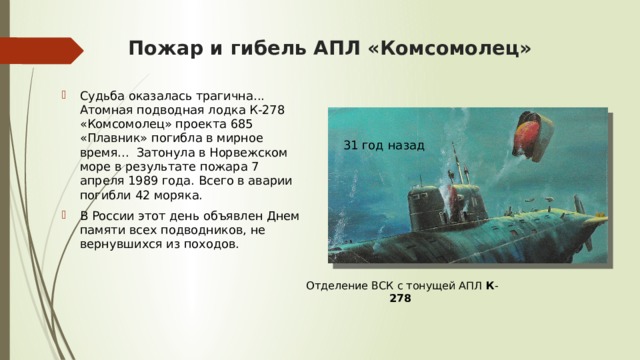Пожар и гибель АПЛ «Комсомолец» Судьба оказалась трагична... Атомная подводная лодка К-278 «Комсомолец» проекта 685 «Плавник» погибла в мирное время...  Затонула в Норвежском море в результате пожара 7 апреля 1989 года.  Всего в аварии погибли 42 моряка.  В России этот день объявлен Днем памяти всех подводников, не вернувшихся из походов. 31 год назад Отделение ВСК с тонущей АПЛ  К - 278   