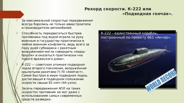Рекорд скорости. К-222 или «Подводная гончая». За максимальной скоростью передвижения всегда боролись не только авиастроители и производители автомобилей. Способность передвигаться быстрее противника под водой играла на руку военным и государству практически в любом военном конфликте, ведь всего за пару дней субмарина с ракетным вооружением могла совершить «марш-бросок» и оказаться практически «на пороге вражеского дома». К-222 — советская атомная подводная лодка второго поколения, вооружённая крылатыми ракетами П-70 «Аметист». Самая быстрая в мире подводная лодка, достигавшая в подводном положении скорости свыше 82 км/ч (44 узла). Засечь передвижения АПЛ на таких скоростях противник не мог даже с использованием самых современных средств разведки.   К-222 - единственный корабль, построенный по проекту 661 «Анчар».  
