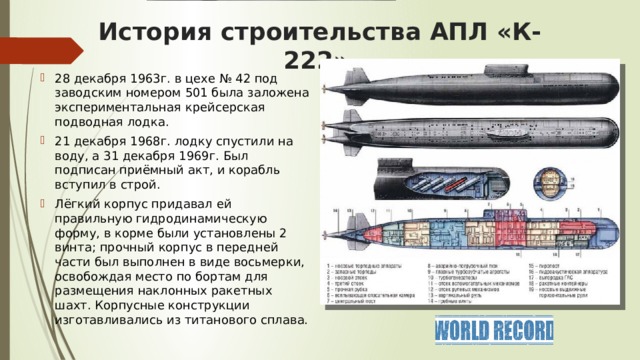 История строительства АПЛ «К-222» 28 декабря 1963г. в цехе № 42 под заводским номером 501 была заложена экспериментальная крейсерская подводная лодка. 21 декабря 1968г. лодку спустили на воду, а 31 декабря 1969г. Был подписан приёмный акт, и корабль вступил в строй. Лёгкий корпус придавал ей правильную гидродинамическую форму, в корме были установлены 2 винта; прочный корпус в передней части был выполнен в виде восьмерки, освобождая место по бортам для размещения наклонных ракетных шахт. Корпусные конструкции изготавливались из титанового сплава. 